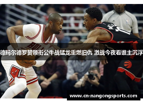 德玛尔德罗赞领衔公牛战猛龙重燃旧仇 激战今夜看谁主沉浮
