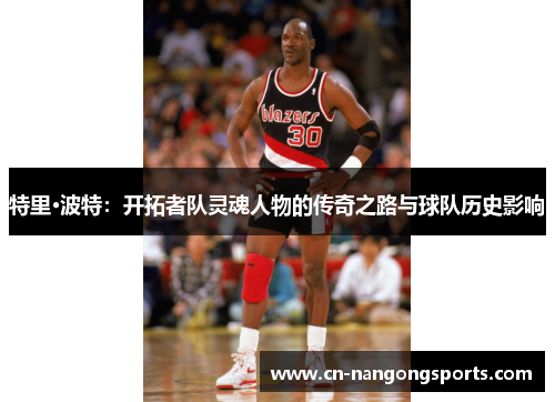 特里·波特：开拓者队灵魂人物的传奇之路与球队历史影响