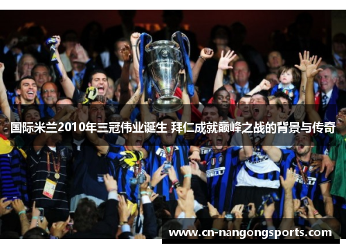 国际米兰2010年三冠伟业诞生 拜仁成就巅峰之战的背景与传奇