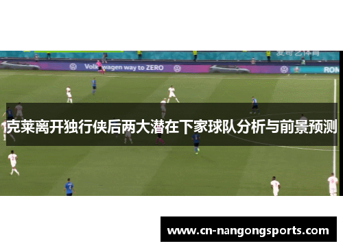 克莱离开独行侠后两大潜在下家球队分析与前景预测